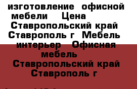 изготовление  офисной мебели  › Цена ­ 5 000 - Ставропольский край, Ставрополь г. Мебель, интерьер » Офисная мебель   . Ставропольский край,Ставрополь г.